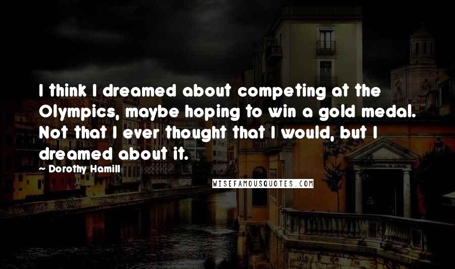 Dorothy Hamill Quotes: I think I dreamed about competing at the Olympics, maybe hoping to win a gold medal. Not that I ever thought that I would, but I dreamed about it.