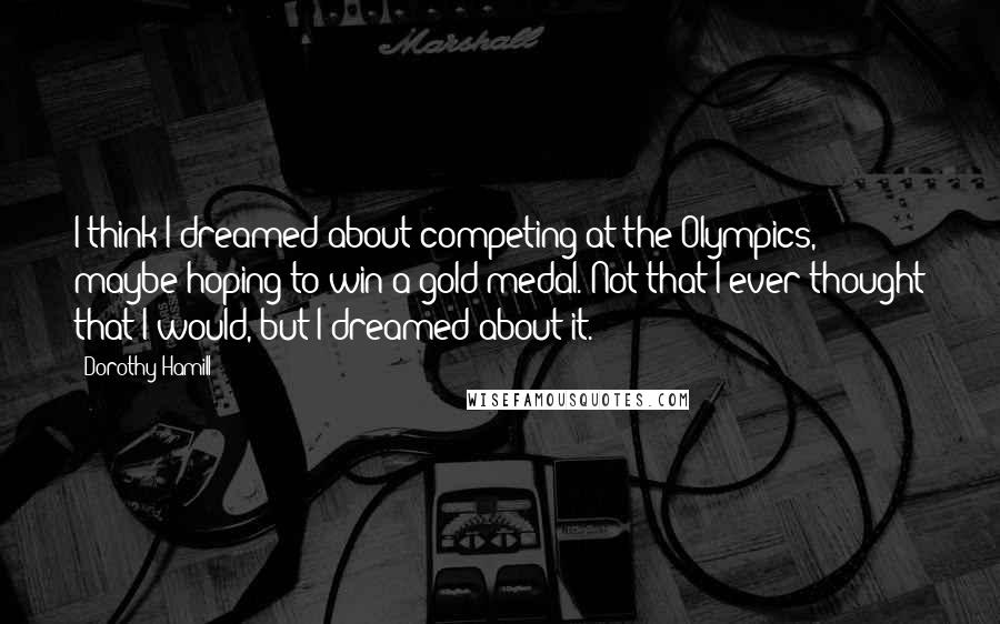 Dorothy Hamill Quotes: I think I dreamed about competing at the Olympics, maybe hoping to win a gold medal. Not that I ever thought that I would, but I dreamed about it.