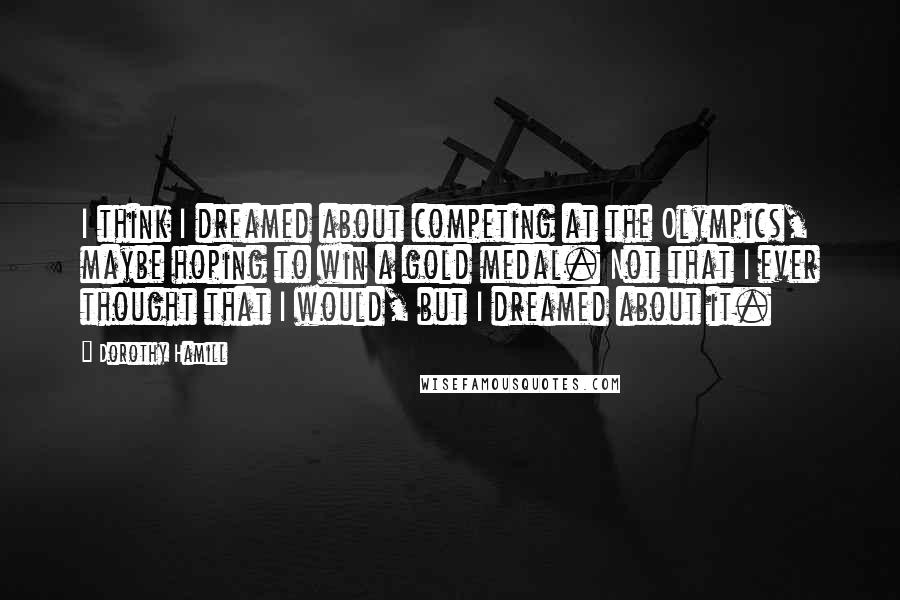 Dorothy Hamill Quotes: I think I dreamed about competing at the Olympics, maybe hoping to win a gold medal. Not that I ever thought that I would, but I dreamed about it.