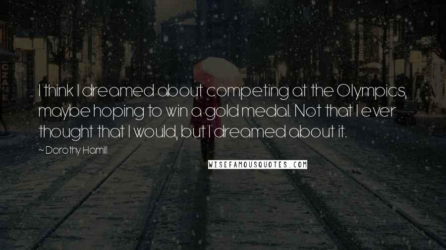 Dorothy Hamill Quotes: I think I dreamed about competing at the Olympics, maybe hoping to win a gold medal. Not that I ever thought that I would, but I dreamed about it.