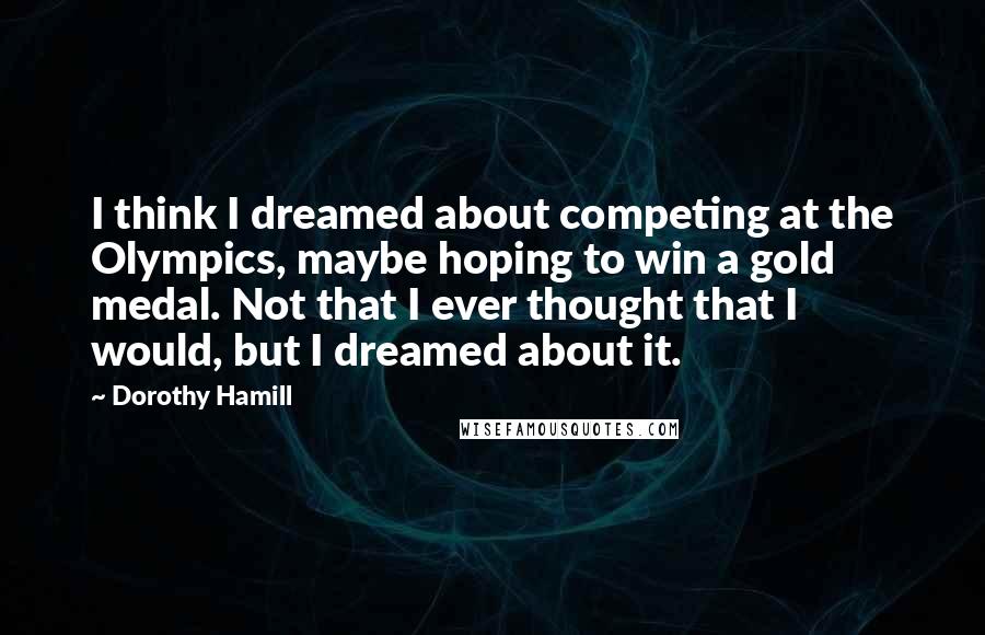 Dorothy Hamill Quotes: I think I dreamed about competing at the Olympics, maybe hoping to win a gold medal. Not that I ever thought that I would, but I dreamed about it.