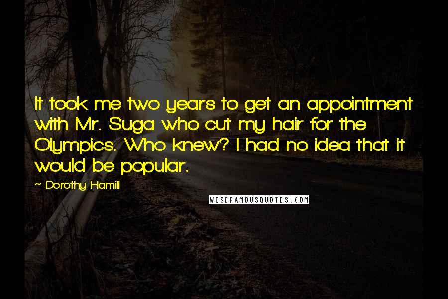 Dorothy Hamill Quotes: It took me two years to get an appointment with Mr. Suga who cut my hair for the Olympics. Who knew? I had no idea that it would be popular.