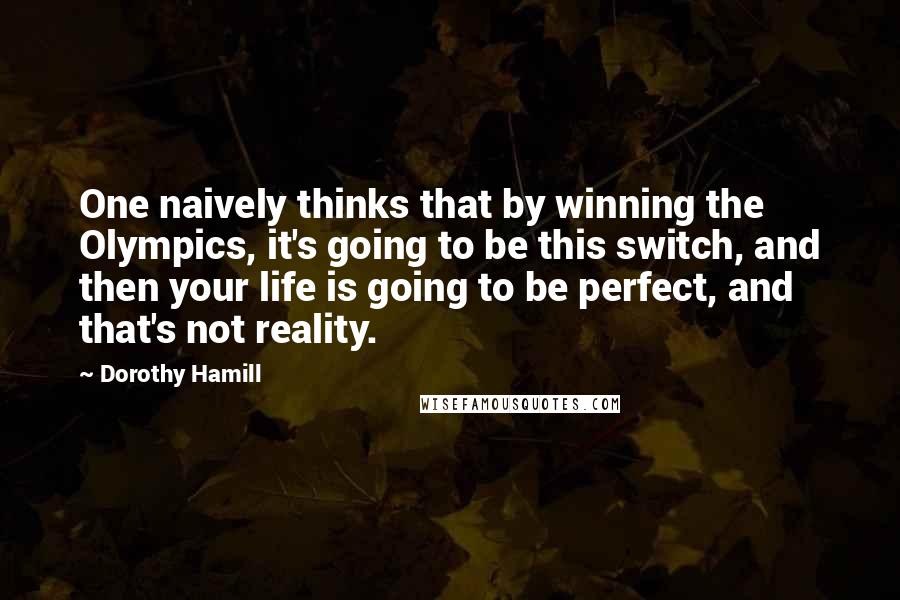 Dorothy Hamill Quotes: One naively thinks that by winning the Olympics, it's going to be this switch, and then your life is going to be perfect, and that's not reality.