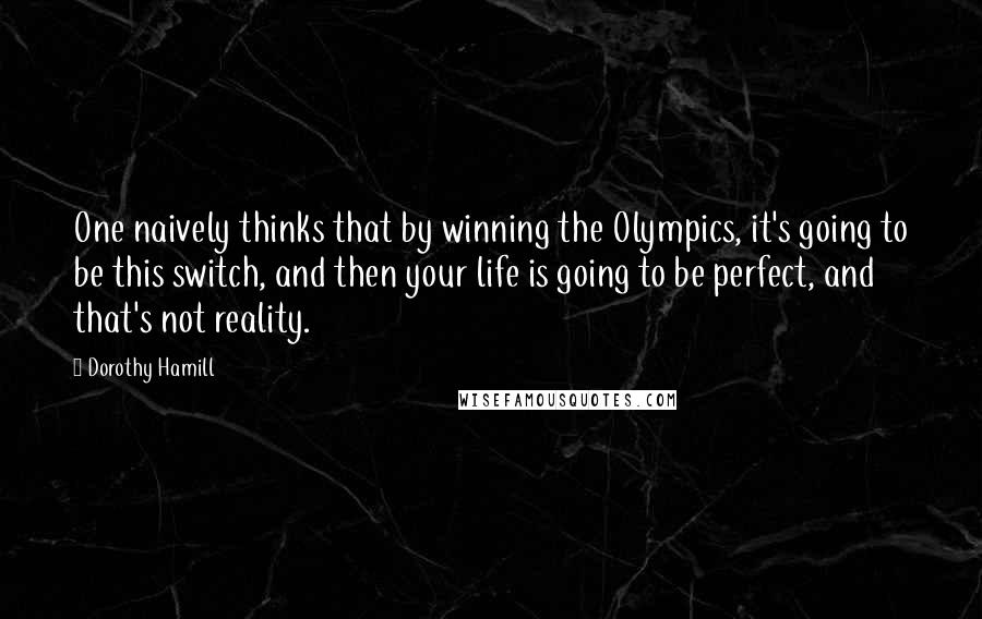 Dorothy Hamill Quotes: One naively thinks that by winning the Olympics, it's going to be this switch, and then your life is going to be perfect, and that's not reality.