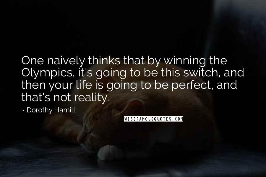 Dorothy Hamill Quotes: One naively thinks that by winning the Olympics, it's going to be this switch, and then your life is going to be perfect, and that's not reality.