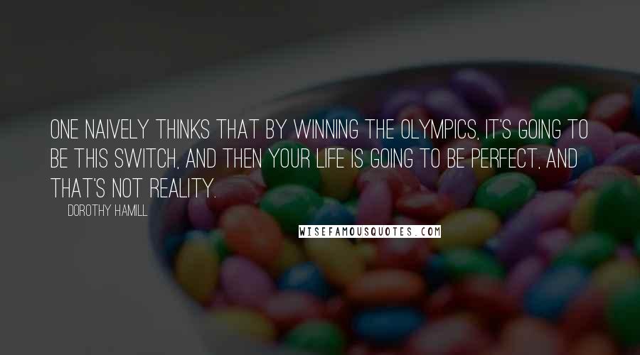 Dorothy Hamill Quotes: One naively thinks that by winning the Olympics, it's going to be this switch, and then your life is going to be perfect, and that's not reality.