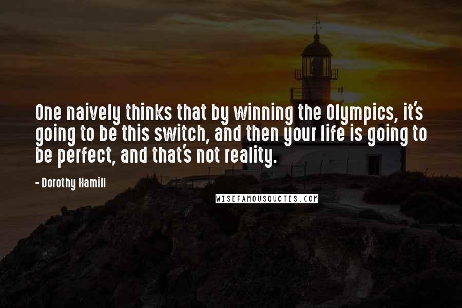 Dorothy Hamill Quotes: One naively thinks that by winning the Olympics, it's going to be this switch, and then your life is going to be perfect, and that's not reality.