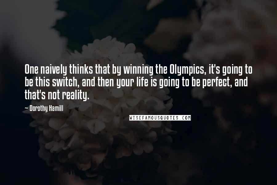 Dorothy Hamill Quotes: One naively thinks that by winning the Olympics, it's going to be this switch, and then your life is going to be perfect, and that's not reality.