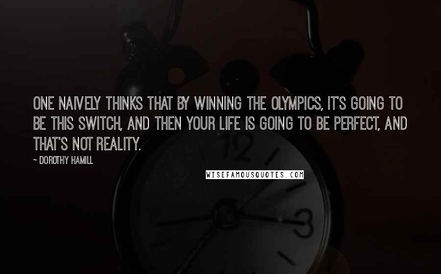 Dorothy Hamill Quotes: One naively thinks that by winning the Olympics, it's going to be this switch, and then your life is going to be perfect, and that's not reality.