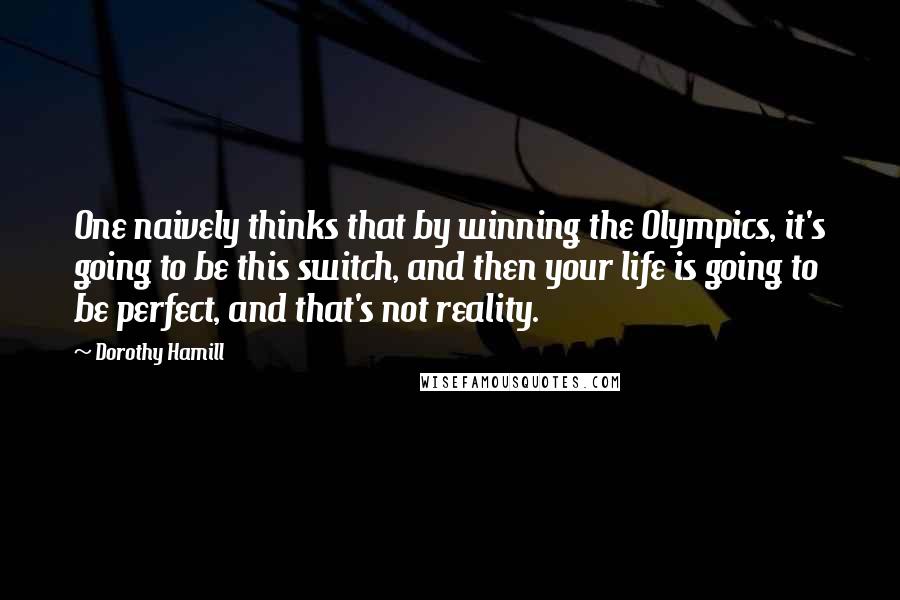 Dorothy Hamill Quotes: One naively thinks that by winning the Olympics, it's going to be this switch, and then your life is going to be perfect, and that's not reality.