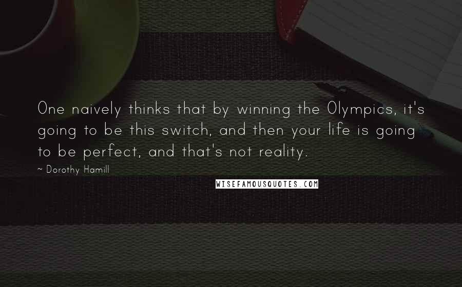 Dorothy Hamill Quotes: One naively thinks that by winning the Olympics, it's going to be this switch, and then your life is going to be perfect, and that's not reality.