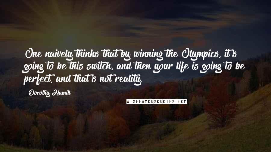 Dorothy Hamill Quotes: One naively thinks that by winning the Olympics, it's going to be this switch, and then your life is going to be perfect, and that's not reality.