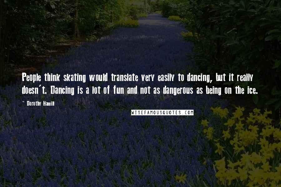 Dorothy Hamill Quotes: People think skating would translate very easily to dancing, but it really doesn't. Dancing is a lot of fun and not as dangerous as being on the ice.