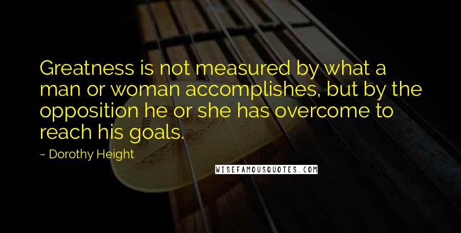 Dorothy Height Quotes: Greatness is not measured by what a man or woman accomplishes, but by the opposition he or she has overcome to reach his goals.