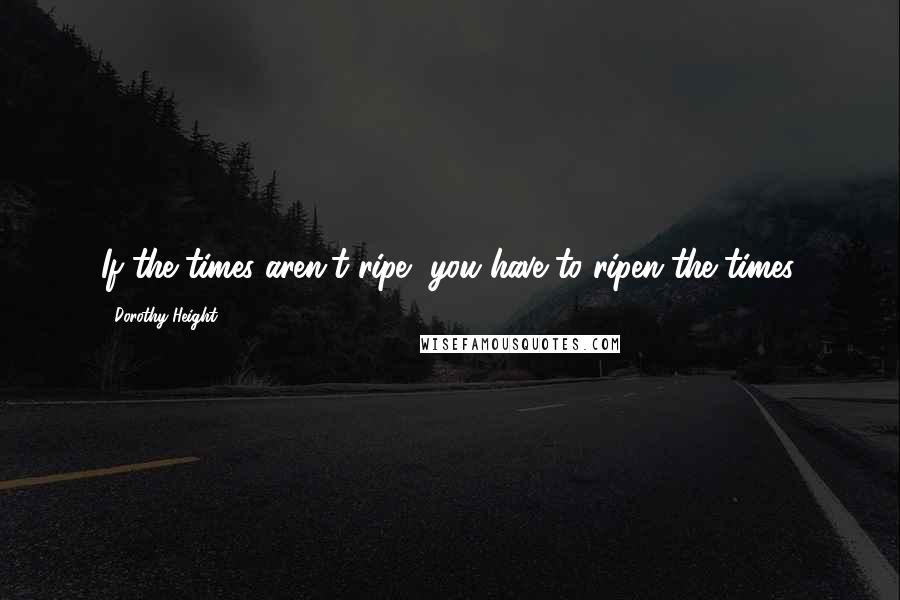 Dorothy Height Quotes: If the times aren't ripe, you have to ripen the times.