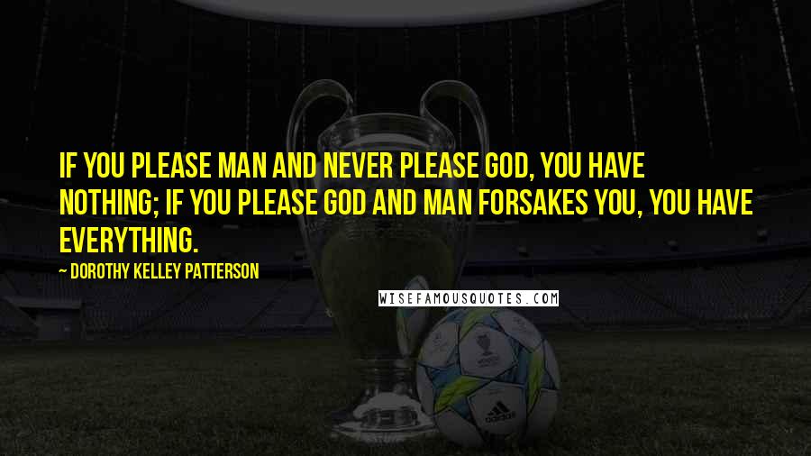 Dorothy Kelley Patterson Quotes: If you please man and never please God, you have nothing; if you please God and man forsakes you, you have everything.
