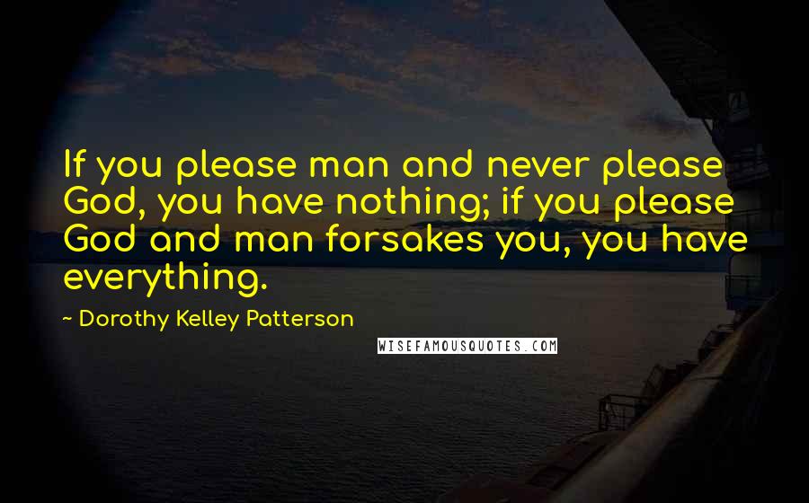Dorothy Kelley Patterson Quotes: If you please man and never please God, you have nothing; if you please God and man forsakes you, you have everything.