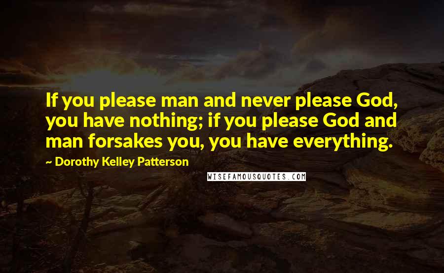 Dorothy Kelley Patterson Quotes: If you please man and never please God, you have nothing; if you please God and man forsakes you, you have everything.