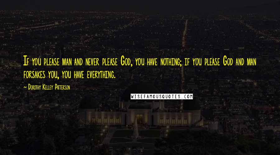 Dorothy Kelley Patterson Quotes: If you please man and never please God, you have nothing; if you please God and man forsakes you, you have everything.