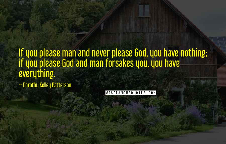 Dorothy Kelley Patterson Quotes: If you please man and never please God, you have nothing; if you please God and man forsakes you, you have everything.