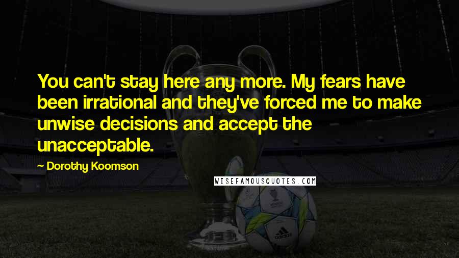 Dorothy Koomson Quotes: You can't stay here any more. My fears have been irrational and they've forced me to make unwise decisions and accept the unacceptable.