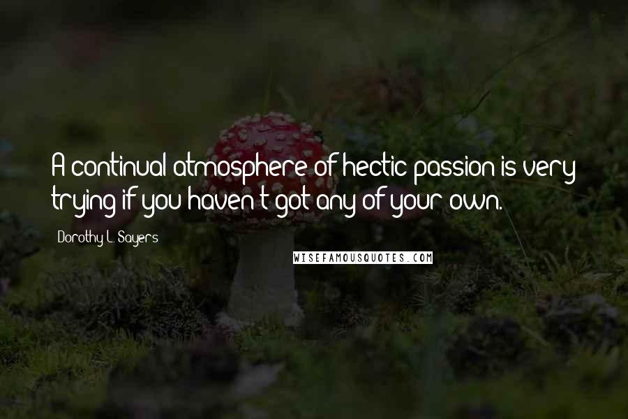 Dorothy L. Sayers Quotes: A continual atmosphere of hectic passion is very trying if you haven't got any of your own.