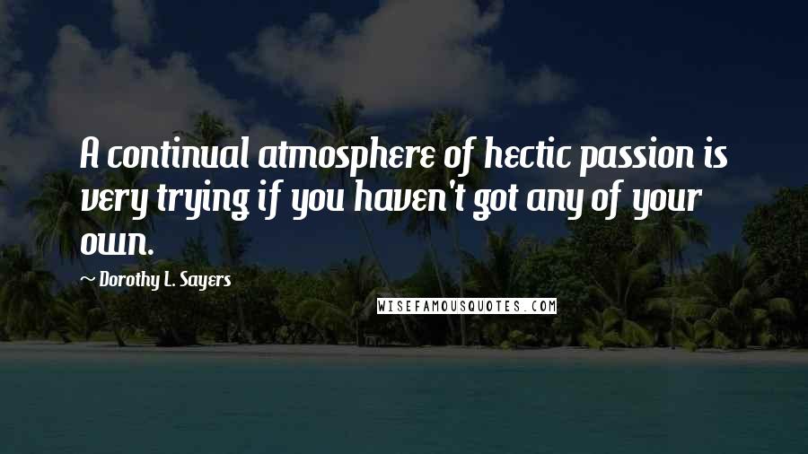 Dorothy L. Sayers Quotes: A continual atmosphere of hectic passion is very trying if you haven't got any of your own.
