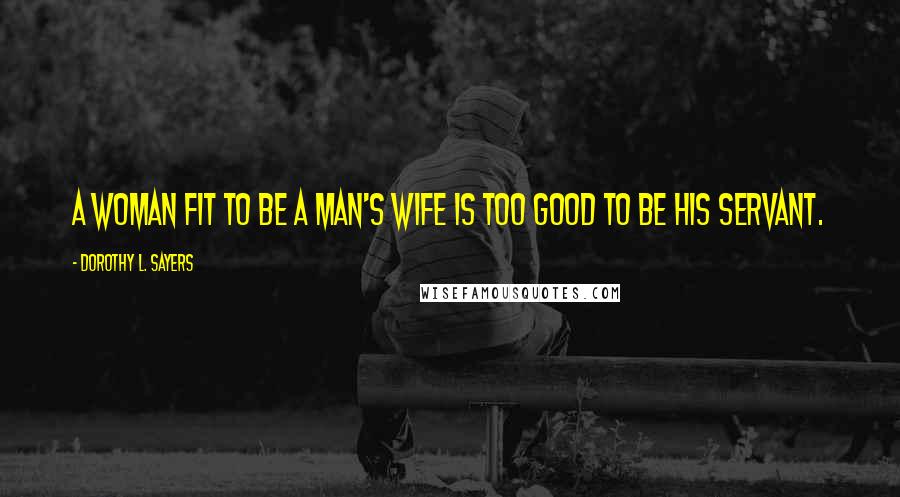 Dorothy L. Sayers Quotes: A woman fit to be a man's wife is too good to be his servant.