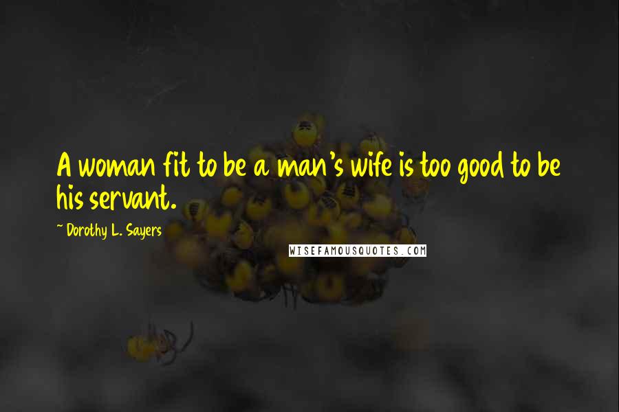 Dorothy L. Sayers Quotes: A woman fit to be a man's wife is too good to be his servant.