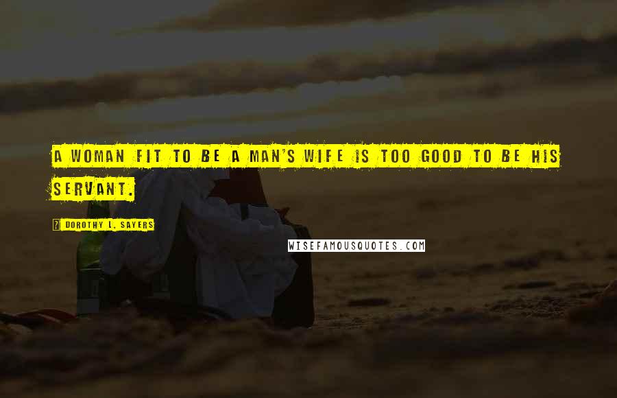 Dorothy L. Sayers Quotes: A woman fit to be a man's wife is too good to be his servant.