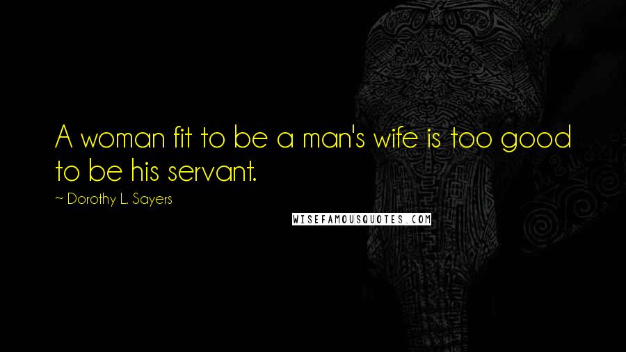 Dorothy L. Sayers Quotes: A woman fit to be a man's wife is too good to be his servant.