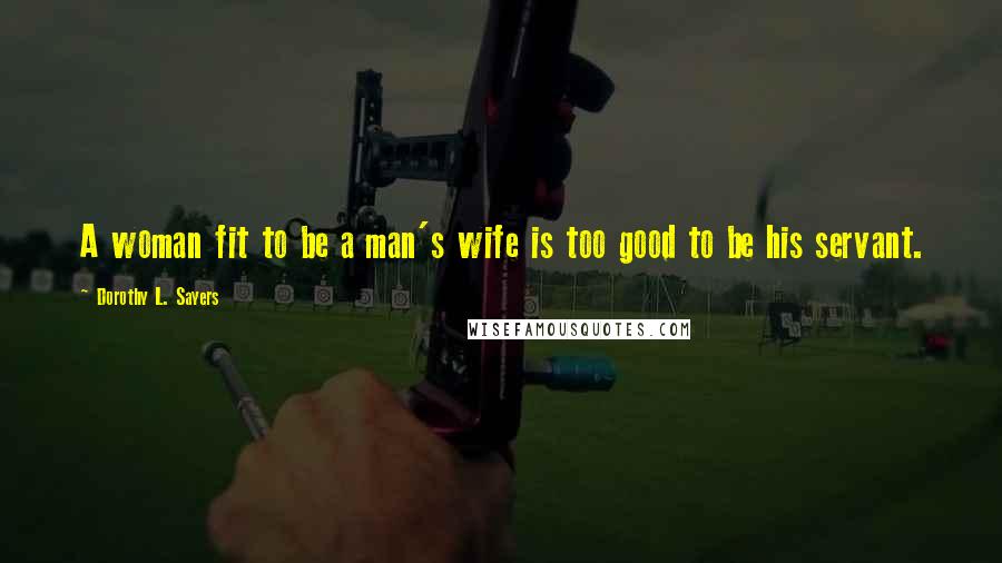 Dorothy L. Sayers Quotes: A woman fit to be a man's wife is too good to be his servant.
