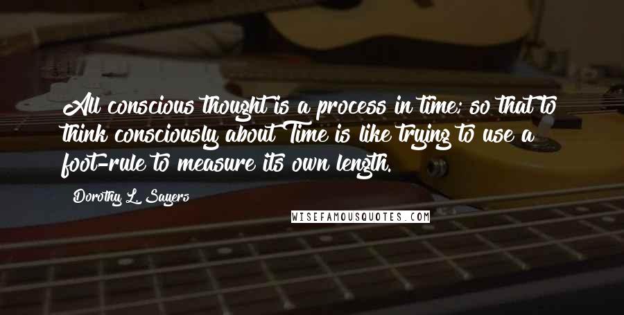 Dorothy L. Sayers Quotes: All conscious thought is a process in time; so that to think consciously about Time is like trying to use a foot-rule to measure its own length.