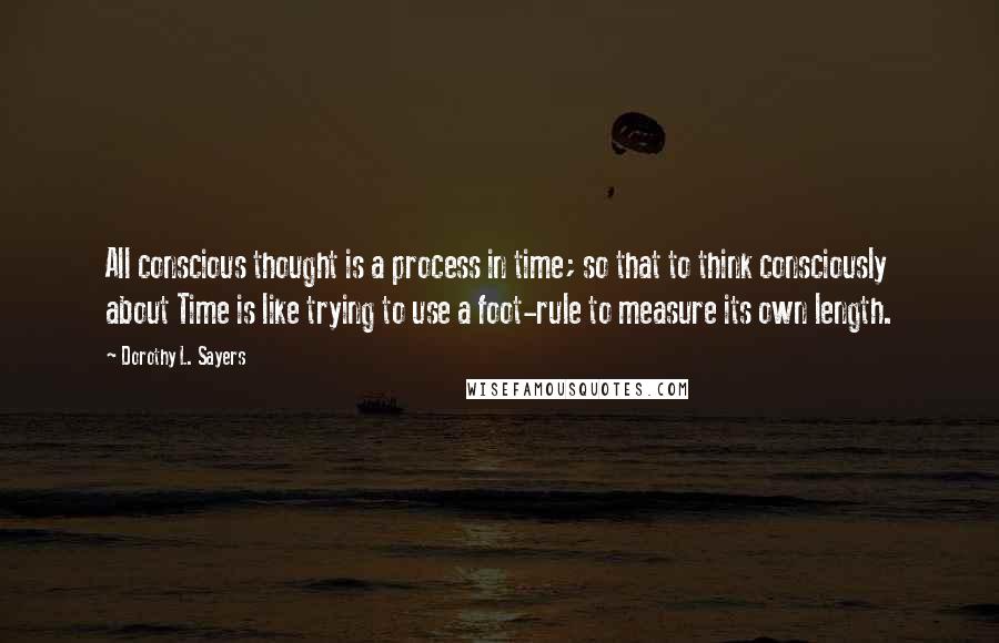 Dorothy L. Sayers Quotes: All conscious thought is a process in time; so that to think consciously about Time is like trying to use a foot-rule to measure its own length.