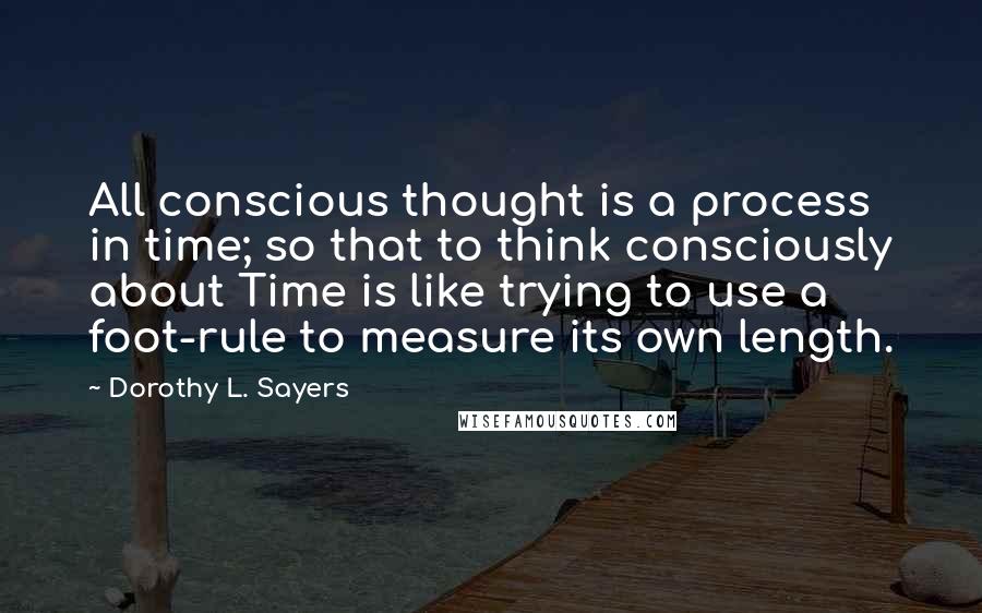 Dorothy L. Sayers Quotes: All conscious thought is a process in time; so that to think consciously about Time is like trying to use a foot-rule to measure its own length.