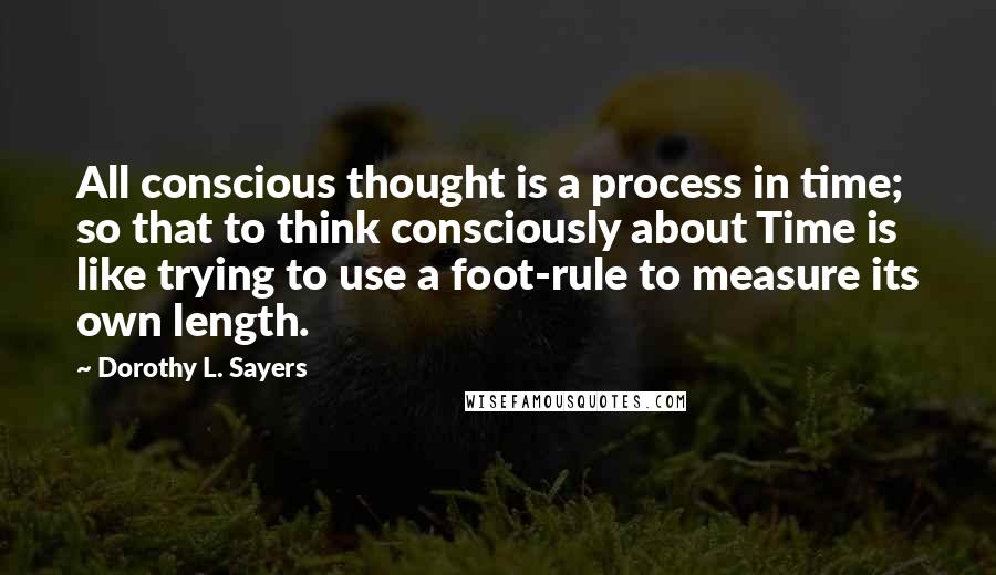 Dorothy L. Sayers Quotes: All conscious thought is a process in time; so that to think consciously about Time is like trying to use a foot-rule to measure its own length.