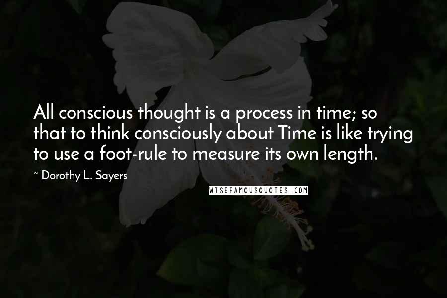 Dorothy L. Sayers Quotes: All conscious thought is a process in time; so that to think consciously about Time is like trying to use a foot-rule to measure its own length.