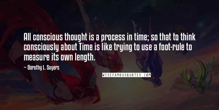 Dorothy L. Sayers Quotes: All conscious thought is a process in time; so that to think consciously about Time is like trying to use a foot-rule to measure its own length.