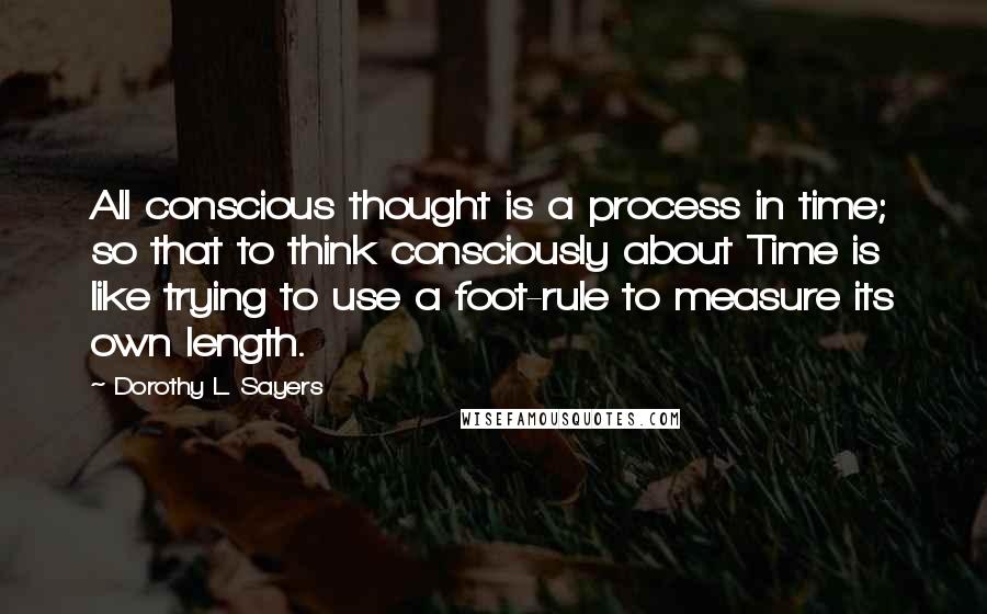 Dorothy L. Sayers Quotes: All conscious thought is a process in time; so that to think consciously about Time is like trying to use a foot-rule to measure its own length.