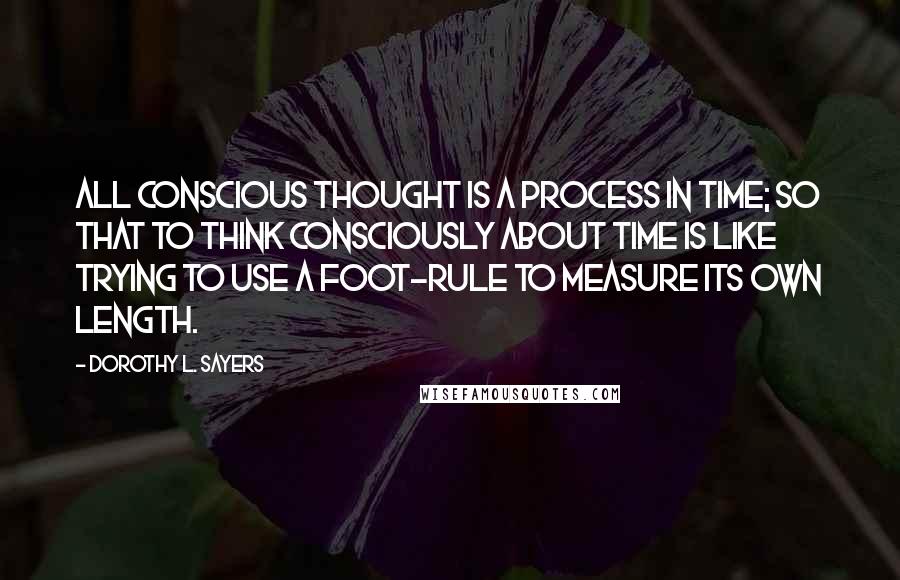 Dorothy L. Sayers Quotes: All conscious thought is a process in time; so that to think consciously about Time is like trying to use a foot-rule to measure its own length.