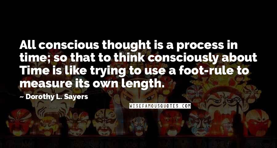 Dorothy L. Sayers Quotes: All conscious thought is a process in time; so that to think consciously about Time is like trying to use a foot-rule to measure its own length.