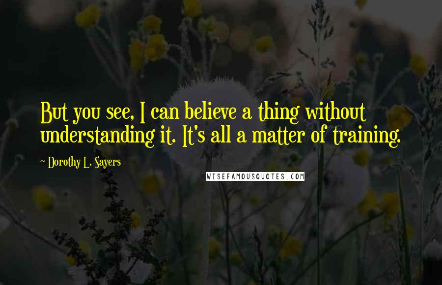 Dorothy L. Sayers Quotes: But you see, I can believe a thing without understanding it. It's all a matter of training.