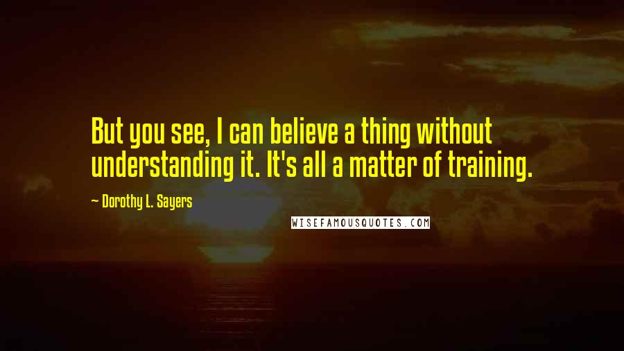 Dorothy L. Sayers Quotes: But you see, I can believe a thing without understanding it. It's all a matter of training.