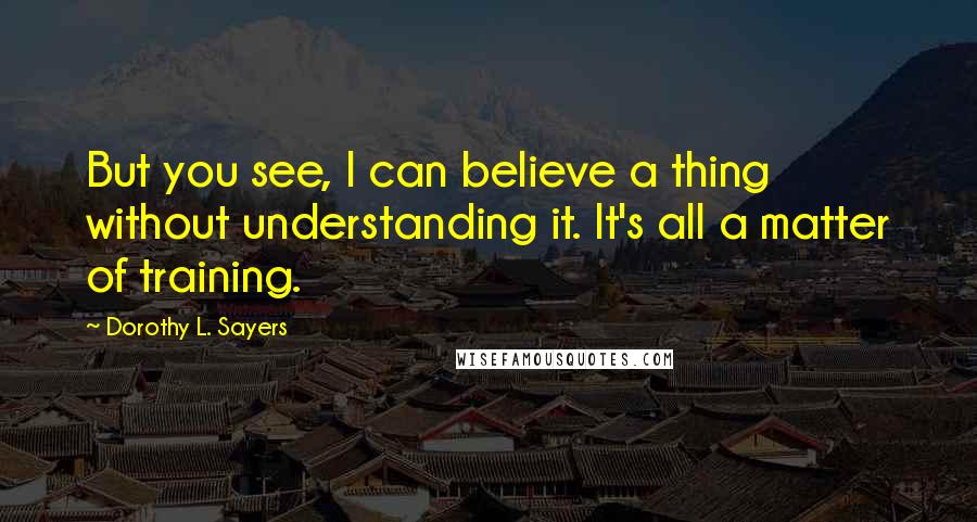 Dorothy L. Sayers Quotes: But you see, I can believe a thing without understanding it. It's all a matter of training.