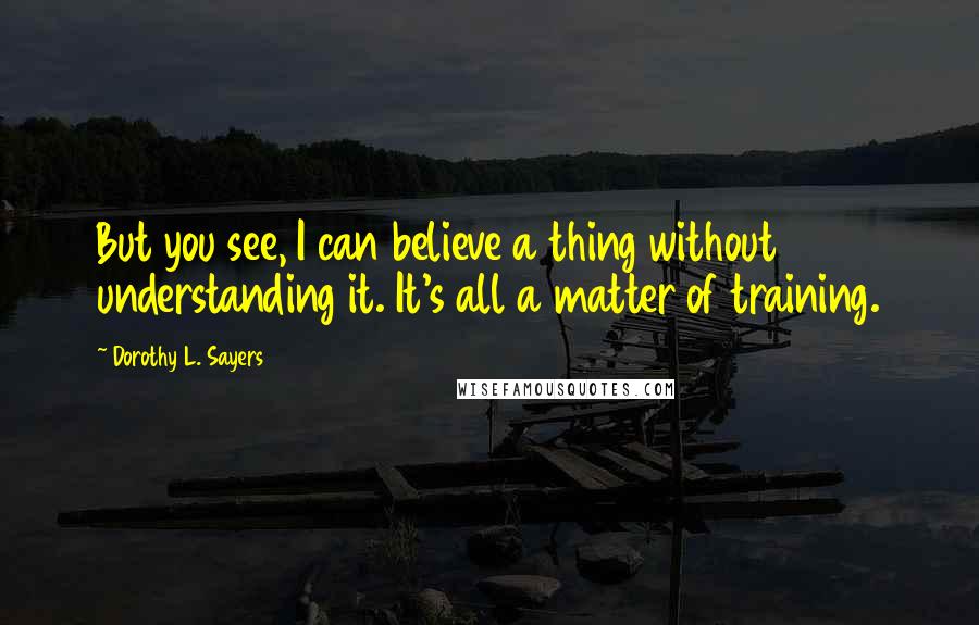 Dorothy L. Sayers Quotes: But you see, I can believe a thing without understanding it. It's all a matter of training.