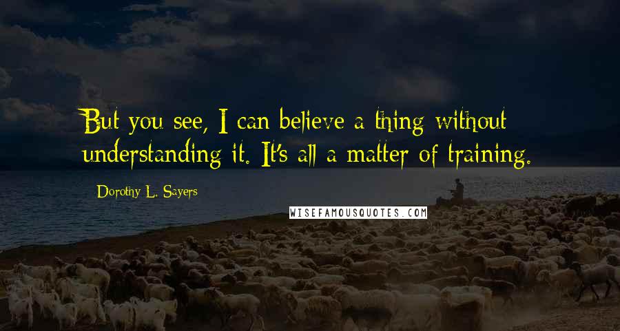 Dorothy L. Sayers Quotes: But you see, I can believe a thing without understanding it. It's all a matter of training.