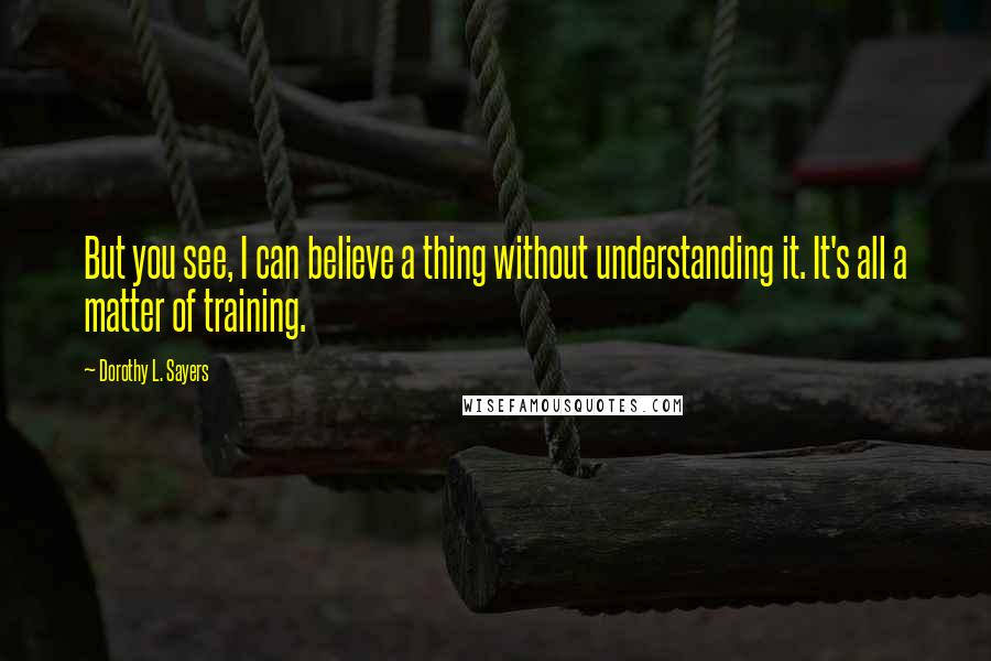 Dorothy L. Sayers Quotes: But you see, I can believe a thing without understanding it. It's all a matter of training.