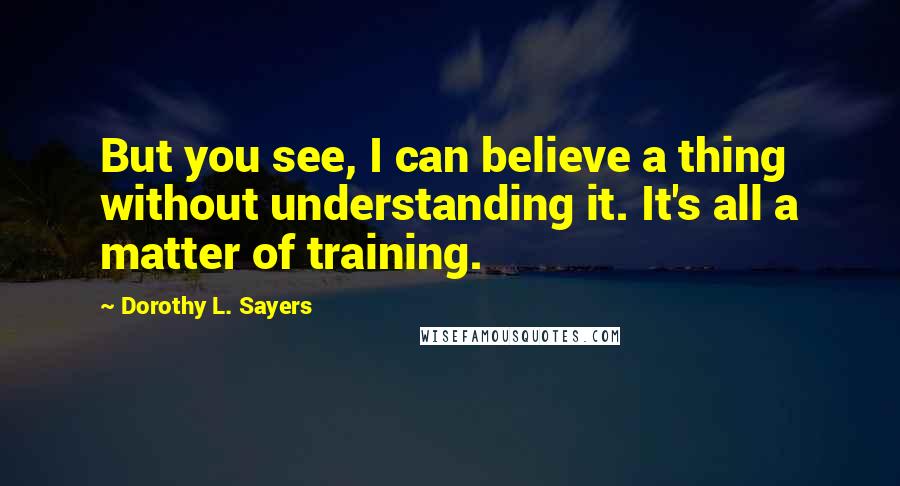 Dorothy L. Sayers Quotes: But you see, I can believe a thing without understanding it. It's all a matter of training.