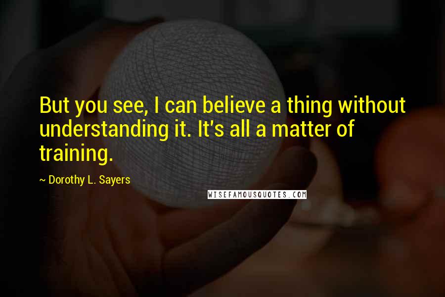 Dorothy L. Sayers Quotes: But you see, I can believe a thing without understanding it. It's all a matter of training.