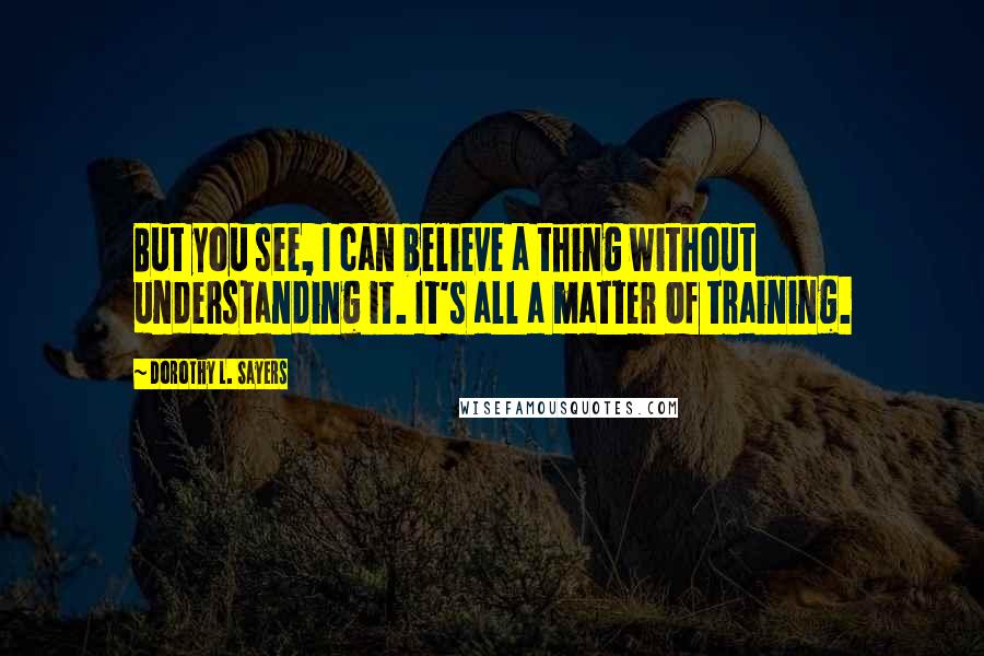 Dorothy L. Sayers Quotes: But you see, I can believe a thing without understanding it. It's all a matter of training.